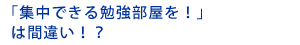 「集中できる勉強部屋を！」は間違い！？