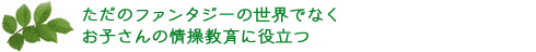 ただのファンタジーの世界でなくお子さんの情操教育に役立つ