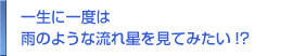 一生に一度は 雨のような流れ星を見てみたい!? 