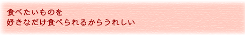 食べたいものを好きなだけ食べられるからうれしい