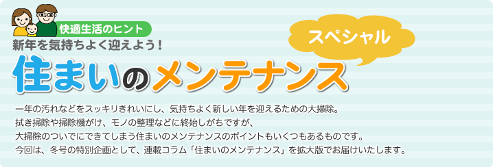 快適生活のヒント
新年を気持ちよく迎えよう！
住まいのメンテナンス　スペシャル
一年の汚れなどをスッキリきれいにし、気持ちよく新しい年を迎えるための大掃除。　拭き掃除や掃除機がけ、モノの整理などに終始しがちですが、大掃除のついでにできてしまう住まいのメンテナンスのポイントもいくつもあるものです。
今回は、冬号の特別企画として、連載コラム「住まいのメンテナンス」を拡大版でお届けいたします。