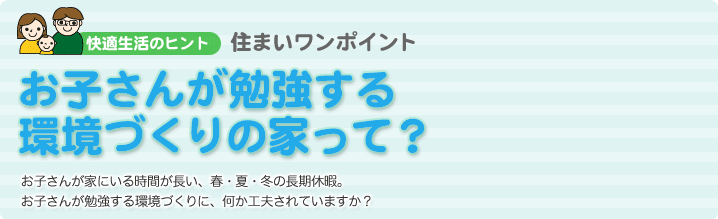 お子さんが勉強する 環境づくりの家って？  お子さんが家にいる時間が長い、春・夏・冬の長期休暇。お子さんが勉強する環境づくりに、何か工夫されていますか？