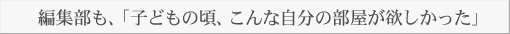 編集部も、「子どもの頃、こんな自分の部屋が欲しかった」