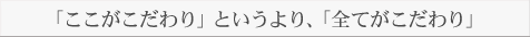 「ここがこだわり」というより、「全てがこだわり」