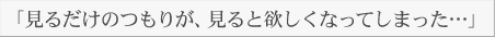 「見るだけのつもりが、見ると欲しくなってしまった…」