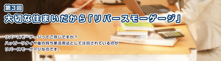 第3回 大切な住まいだから「リバースモーゲージ」