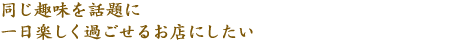 同じ趣味を話題に一日楽しく過ごせるお店にしたい