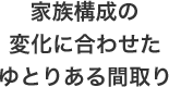 家族構成の変化に合わせたゆとりある間取り