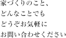 家づくりのこと、どんなことでもどうぞお気軽にお問い合わせください