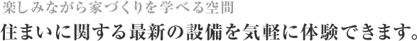 楽しみながら家づくりを学べる空間 住まいに関する最新の設備を気軽に体験できます。