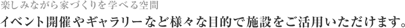 楽しみながら家づくりを学べる空間 イベント開催やギャラリーなど様々な目的で施設をご活用いただけます。